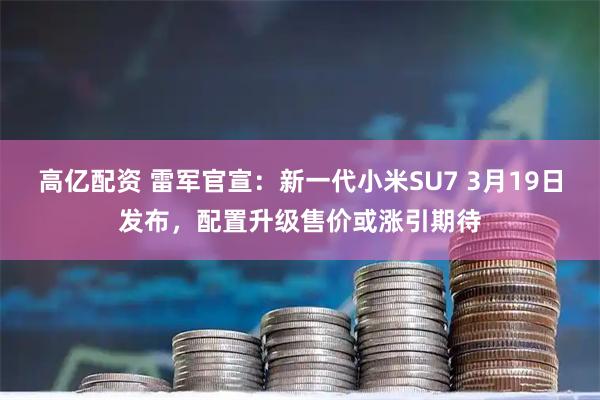高亿配资 雷军官宣：新一代小米SU7 3月19日发布，配置升级售价或涨引期待