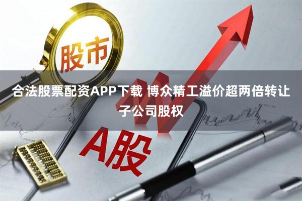 合法股票配资APP下载 博众精工溢价超两倍转让子公司股权