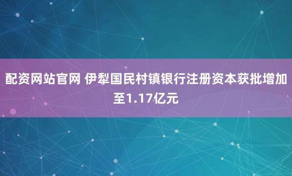 配资网站官网 伊犁国民村镇银行注册资本获批增加至1.17亿元