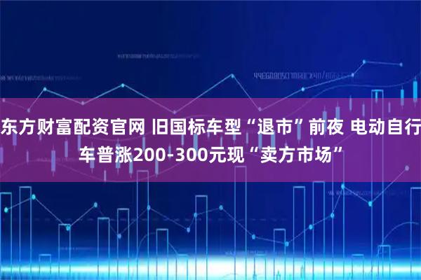东方财富配资官网 旧国标车型“退市”前夜 电动自行车普涨200-300元现“卖方市场”
