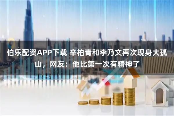 伯乐配资APP下载 辛柏青和李乃文再次现身大孤山，网友：他比第一次有精神了