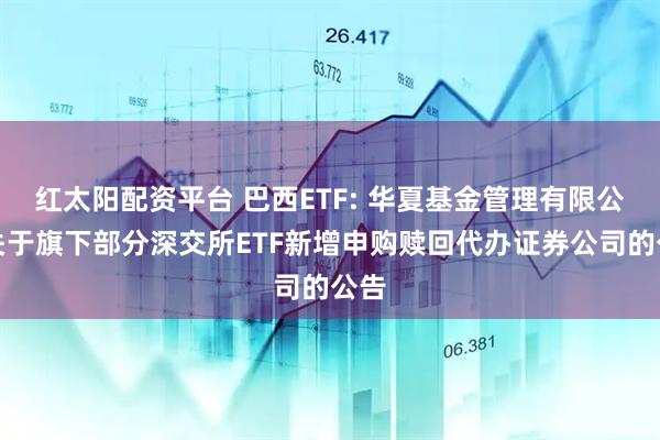 红太阳配资平台 巴西ETF: 华夏基金管理有限公司关于旗下部分深交所ETF新增申购赎回代办证券公司的公告