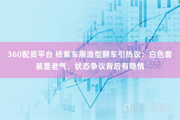 360配资平台 杨紫车展造型翻车引热议:白色套装显老气,状态争议背后有隐情