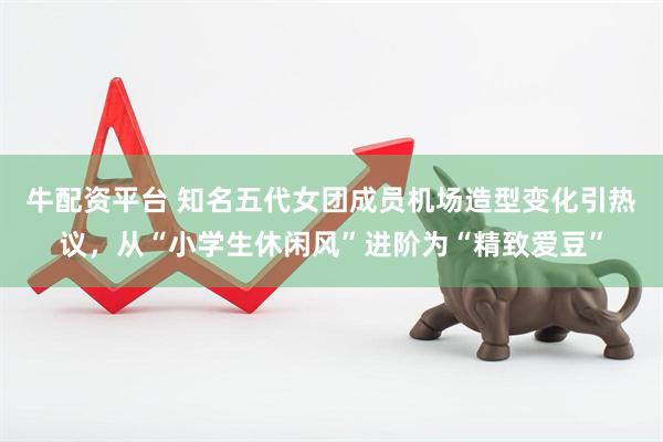 牛配资平台 知名五代女团成员机场造型变化引热议,从“小学生休闲风”进阶为“精致爱豆”