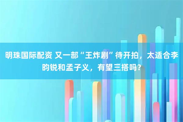明珠国际配资 又一部“王炸剧”待开拍,太适合李昀锐和孟子义,有望三搭吗?