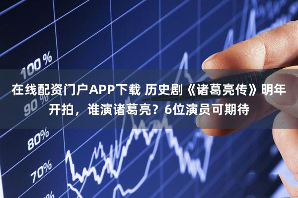 在线配资门户APP下载 历史剧《诸葛亮传》明年开拍，谁演诸葛亮？6位演员可期待