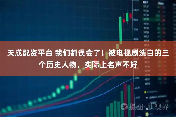 天成配资平台 我们都误会了！被电视剧洗白的三个历史人物，实际上名声不好