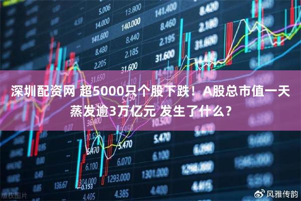 深圳配资网 超5000只个股下跌！A股总市值一天蒸发逾3万亿元 发生了什么？