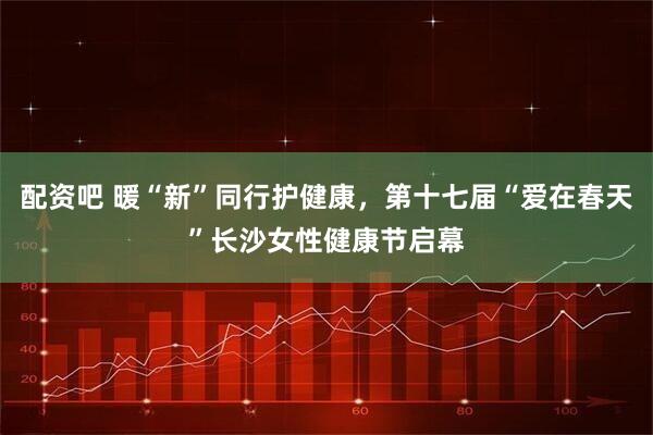 配资吧 暖“新”同行护健康，第十七届“爱在春天”长沙女性健康节启幕