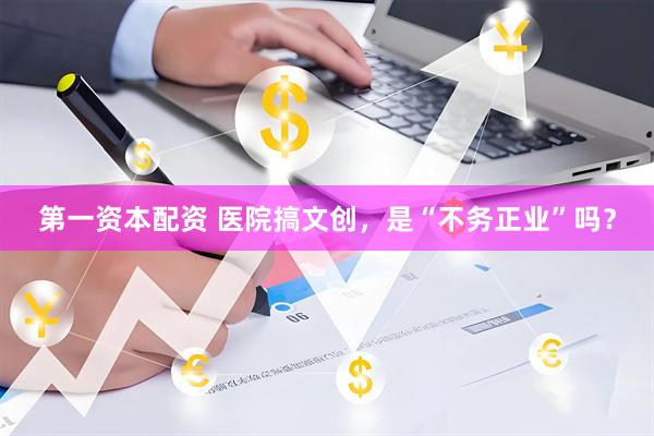 第一资本配资 医院搞文创，是“不务正业”吗？