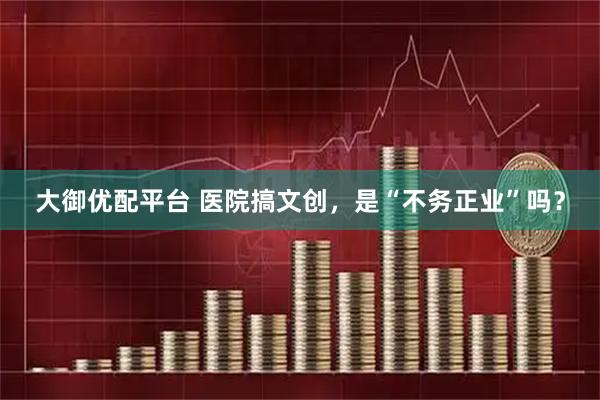 大御优配平台 医院搞文创，是“不务正业”吗？