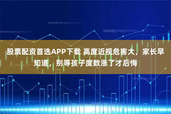 股票配资首选APP下载 高度近视危害大，家长早知道，别等孩子度数涨了才后悔