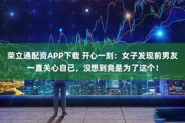 荣立通配资APP下载 开心一刻：女子发现前男友一直关心自己，没想到竟是为了这个！