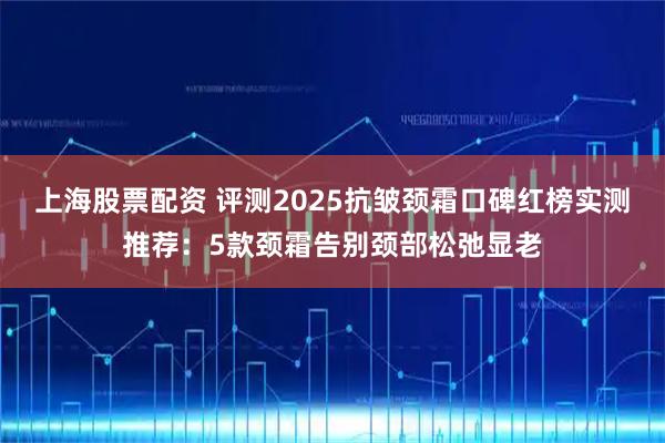 上海股票配资 评测2025抗皱颈霜口碑红榜实测推荐:5款颈霜告别颈部松弛显老