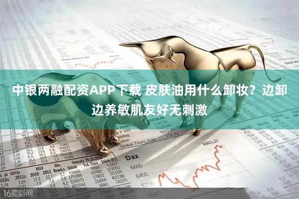 中银两融配资APP下载 皮肤油用什么卸妆?边卸边养敏肌友好无刺激