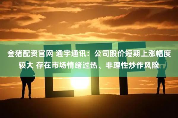 金猪配资官网 通宇通讯：公司股价短期上涨幅度较大 存在市场情绪过热、非理性炒作风险