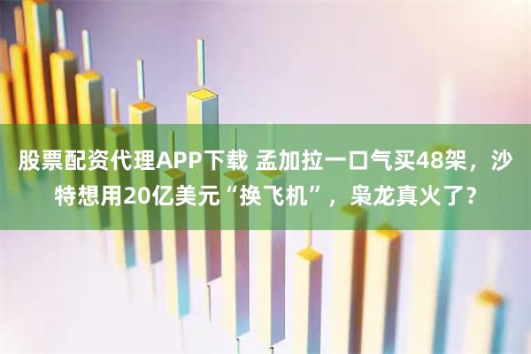 股票配资代理APP下载 孟加拉一口气买48架，沙特想用20亿美元“换飞机”，枭龙真火了？