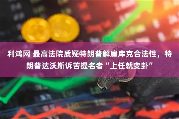 利鸿网 最高法院质疑特朗普解雇库克合法性，特朗普达沃斯诉苦提名者“上任就变卦”