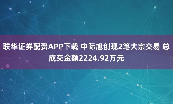联华证券配资APP下载 中际旭创现2笔大宗交易 总成交金额2224.92万元