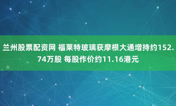 兰州股票配资网 福莱特玻璃获摩根大通增持约152.74万股 每股作价约11.16港元