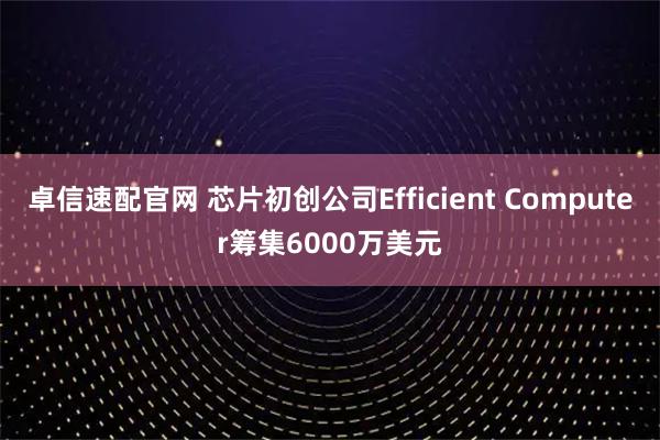 卓信速配官网 芯片初创公司Efficient Computer筹集6000万美元