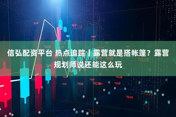信弘配资平台 热点追踪丨露营就是搭帐篷？露营规划师说还能这么玩