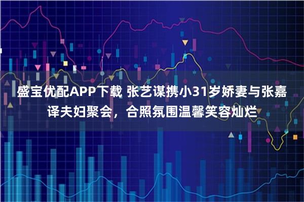 盛宝优配APP下载 张艺谋携小31岁娇妻与张嘉译夫妇聚会，合照氛围温馨笑容灿烂