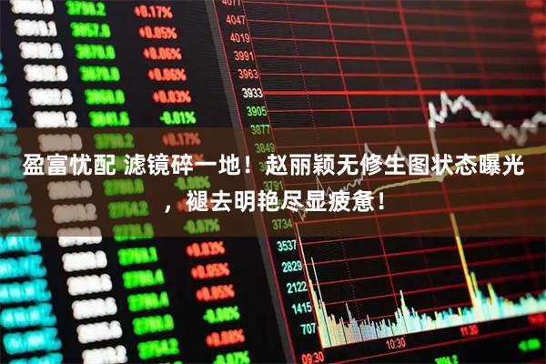 盈富忧配 滤镜碎一地！赵丽颖无修生图状态曝光，褪去明艳尽显疲惫！