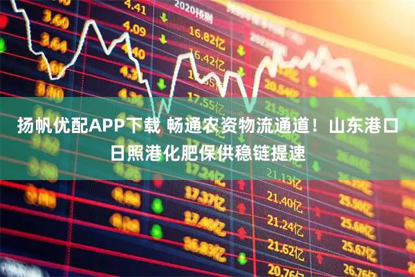 扬帆优配APP下载 畅通农资物流通道！山东港口日照港化肥保供稳链提速