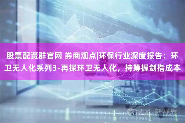 股票配资群官网 券商观点|环保行业深度报告：环卫无人化系列3-再探环卫无人化，持筹握剑指成本