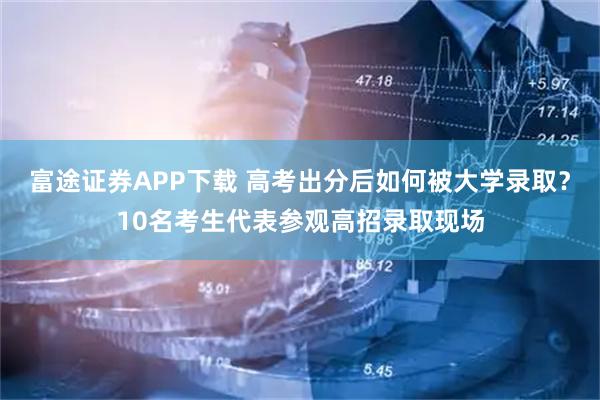 富途证券APP下载 高考出分后如何被大学录取?10名考生代表参观高招录取现场