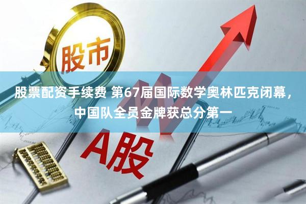 股票配资手续费 第67届国际数学奥林匹克闭幕,中国队全员金牌获总分第一