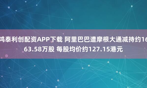 鸿泰利创配资APP下载 阿里巴巴遭摩根大通减持约1663.58万股 每股均价约127.15港元