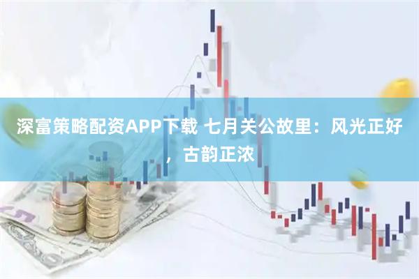 深富策略配资APP下载 七月关公故里：风光正好，古韵正浓