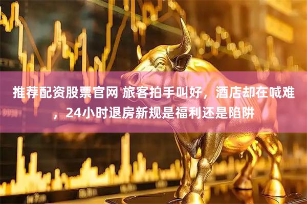 推荐配资股票官网 旅客拍手叫好，酒店却在喊难，24小时退房新规是福利还是陷阱